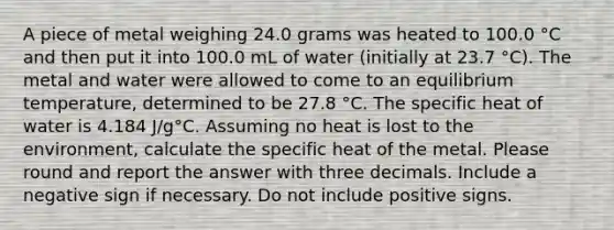 A piece of metal weighing 24.0 grams was heated to 100.0 °C and then put it into 100.0 mL of water (initially at 23.7 °C). The metal and water were allowed to come to an equilibrium temperature, determined to be 27.8 °C. The specific heat of water is 4.184 J/g°C. Assuming no heat is lost to the environment, calculate the specific heat of the metal. Please round and report the answer with three decimals. Include a negative sign if necessary. Do not include positive signs.