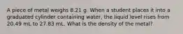 A piece of metal weighs 8.21 g. When a student places it into a graduated cylinder containing water, the liquid level rises from 20.49 mL to 27.83 mL. What is the density of the metal?