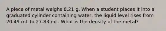 A piece of metal weighs 8.21 g. When a student places it into a graduated cylinder containing water, the liquid level rises from 20.49 mL to 27.83 mL. What is the density of the metal?