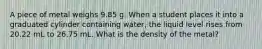 A piece of metal weighs 9.85 g. When a student places it into a graduated cylinder containing water, the liquid level rises from 20.22 mL to 26.75 mL. What is the density of the metal?