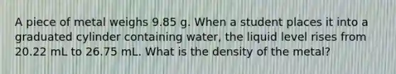 A piece of metal weighs 9.85 g. When a student places it into a graduated cylinder containing water, the liquid level rises from 20.22 mL to 26.75 mL. What is the density of the metal?