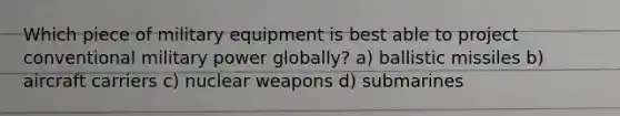 Which piece of military equipment is best able to project conventional military power globally? a) ballistic missiles b) aircraft carriers c) nuclear weapons d) submarines