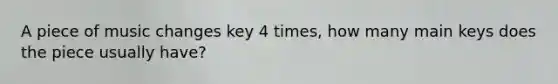 A piece of music changes key 4 times, how many main keys does the piece usually have?