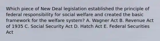 Which piece of New Deal legislation established the principle of federal responsibility for social welfare and created the basic framework for the welfare system? A. Wagner Act B. Revenue Act of 1935 C. Social Security Act D. Hatch Act E. Federal Securities Act