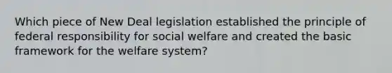 Which piece of New Deal legislation established the principle of federal responsibility for social welfare and created the basic framework for the welfare system?