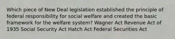 Which piece of New Deal legislation established the principle of federal responsibility for social welfare and created the basic framework for the welfare system? Wagner Act Revenue Act of 1935 Social Security Act Hatch Act Federal Securities Act