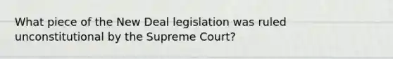 What piece of the New Deal legislation was ruled unconstitutional by the Supreme Court?