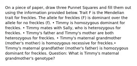 On a piece of paper, draw three Punnet Squares and fill them out using the information provided below. Trait F is the Mendelian trait for freckles. The allele for freckles (F) is dominant over the allele for no freckles (f). • Timmy is homozygous dominant for freckles. • Timmy mates with Sally, who is heterozygous for freckles. • Timmy's father and Timmy's mother are both heterozygous for freckles. • Timmy's maternal grandmother (mother's mother) is homozygous recessive for freckles.• Timmy's maternal grandfather (mother's father) is homozygous dominant for freckles. Question: What is Timmy's maternal grandmother's genotype?