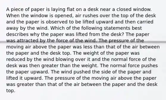 A piece of paper is laying flat on a desk near a closed window. When the window is opened, air rushes over the top of the desk and the paper is observed to be lifted upward and then carried away by the wind. Which of the following statements best describes why the paper was lifted from the desk? The paper was attracted by the force of the wind. The pressure of the moving air above the paper was less than that of the air between the paper and the desk top. The weight of the paper was reduced by the wind blowing over it and the normal force of the desk was then greater than the weight. The normal force pushes the paper upward. The wind pushed the side of the paper and lifted it upward. The pressure of the moving air above the paper was greater than that of the air between the paper and the desk top.