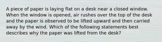 A piece of paper is laying flat on a desk near a closed window. When the window is opened, air rushes over the top of the desk and the paper is observed to be lifted upward and then carried away by the wind. Which of the following statements best describes why the paper was lifted from the desk?