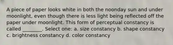 A piece of paper looks white in both the noonday sun and under moonlight, even though there is less light being reflected off the paper under moonlight. This form of perceptual constancy is called ________. Select one: a. size constancy b. shape constancy c. brightness constancy d. color constancy