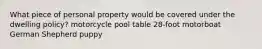 What piece of personal property would be covered under the dwelling policy? motorcycle pool table 28-foot motorboat German Shepherd puppy