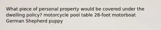 What piece of personal property would be covered under the dwelling policy? motorcycle pool table 28-foot motorboat German Shepherd puppy