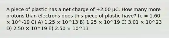 A piece of plastic has a net charge of +2.00 μC. How many more protons than electrons does this piece of plastic have? (e = 1.60 × 10^-19 C) A) 1.25 × 10^13 B) 1.25 × 10^19 C) 3.01 × 10^23 D) 2.50 × 10^19 E) 2.50 × 10^13