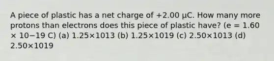 A piece of plastic has a net charge of +2.00 μC. How many more protons than electrons does this piece of plastic have? (e = 1.60 × 10−19 C) (a) 1.25×1013 (b) 1.25×1019 (c) 2.50×1013 (d) 2.50×1019