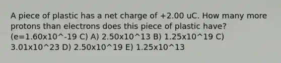 A piece of plastic has a net charge of +2.00 uC. How many more protons than electrons does this piece of plastic have? (e=1.60x10^-19 C) A) 2.50x10^13 B) 1.25x10^19 C) 3.01x10^23 D) 2.50x10^19 E) 1.25x10^13