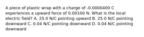 A piece of plastic wrap with a charge of -0.0000400 C experiences a upward force of 0.00100 N. What is the local electric field? A. 25.0 N/C pointing upward B. 25.0 N/C pointing downward C. 0.04 N/C pointing downward D. 0.04 N/C pointing downward