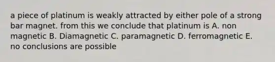 a piece of platinum is weakly attracted by either pole of a strong bar magnet. from this we conclude that platinum is A. non magnetic B. Diamagnetic C. paramagnetic D. ferromagnetic E. no conclusions are possible