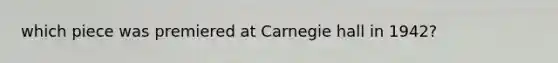 which piece was premiered at Carnegie hall in 1942?