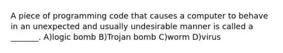 A piece of programming code that causes a computer to behave in an unexpected and usually undesirable manner is called a _______. A)logic bomb B)Trojan bomb C)worm D)virus