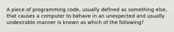 A piece of programming code, usually defined as something else, that causes a computer to behave in an unexpected and usually undesirable manner is known as which of the following?