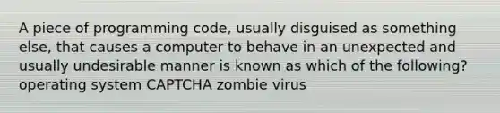 A piece of programming code, usually disguised as something else, that causes a computer to behave in an unexpected and usually undesirable manner is known as which of the following? operating system CAPTCHA zombie virus