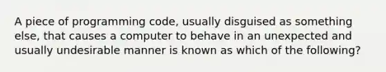 A piece of programming code, usually disguised as something else, that causes a computer to behave in an unexpected and usually undesirable manner is known as which of the following?