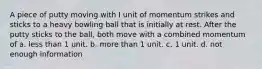 A piece of putty moving with I unit of momentum strikes and sticks to a heavy bowling ball that is initially at rest. After the putty sticks to the ball, both move with a combined momentum of a. less than 1 unit. b. more than 1 unit. c. 1 unit. d. not enough information