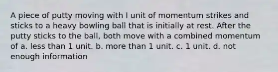 A piece of putty moving with I unit of momentum strikes and sticks to a heavy bowling ball that is initially at rest. After the putty sticks to the ball, both move with a combined momentum of a. less than 1 unit. b. more than 1 unit. c. 1 unit. d. not enough information