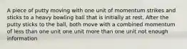 A piece of putty moving with one unit of momentum strikes and sticks to a heavy bowling ball that is initially at rest. After the putty sticks to the ball, both move with a combined momentum of less than one unit one unit more than one unit not enough information