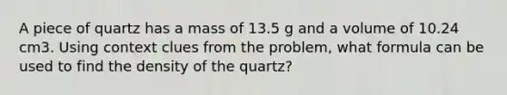 A piece of quartz has a mass of 13.5 g and a volume of 10.24 cm3. Using context clues from the problem, what formula can be used to find the density of the quartz?