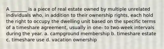 A _______ is a piece of real estate owned by multiple unrelated individuals who, in addition to their ownership rights, each hold the right to occupy the dwelling unit based on the specific terms of a timeshare agreement, usually in one- to two-week intervals during the year. a. campground membership b. timeshare estate c. timeshare use d. vacation ownership