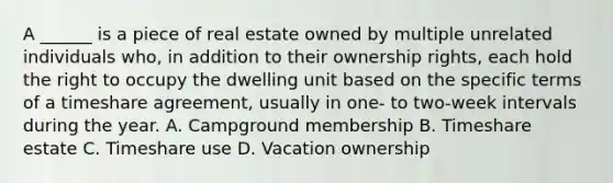 A ______ is a piece of real estate owned by multiple unrelated individuals who, in addition to their ownership rights, each hold the right to occupy the dwelling unit based on the specific terms of a timeshare agreement, usually in one- to two-week intervals during the year. A. Campground membership B. Timeshare estate C. Timeshare use D. Vacation ownership