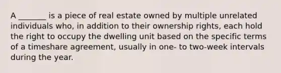 A _______ is a piece of real estate owned by multiple unrelated individuals who, in addition to their ownership rights, each hold the right to occupy the dwelling unit based on the specific terms of a timeshare agreement, usually in one- to two-week intervals during the year.