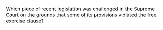 Which piece of recent legislation was challenged in the Supreme Court on the grounds that some of its provisions violated the free exercise clause?