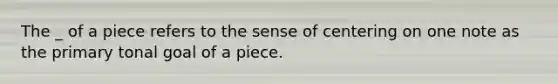 The _ of a piece refers to the sense of centering on one note as the primary tonal goal of a piece.