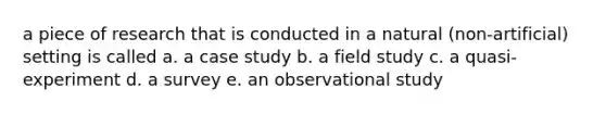 a piece of research that is conducted in a natural (non-artificial) setting is called a. a case study b. a field study c. a quasi-experiment d. a survey e. an observational study