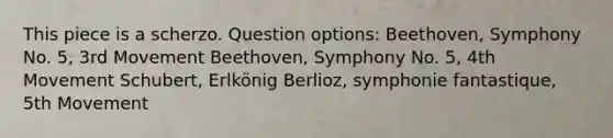 This piece is a scherzo. Question options: Beethoven, Symphony No. 5, 3rd Movement Beethoven, Symphony No. 5, 4th Movement Schubert, Erlkönig Berlioz, symphonie fantastique, 5th Movement