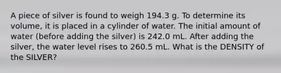 A piece of silver is found to weigh 194.3 g. To determine its volume, it is placed in a cylinder of water. The initial amount of water (before adding the silver) is 242.0 mL. After adding the silver, the water level rises to 260.5 mL. What is the DENSITY of the SILVER?