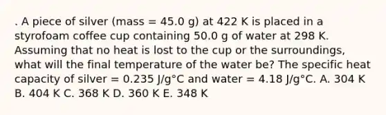 . A piece of silver (mass = 45.0 g) at 422 K is placed in a styrofoam coffee cup containing 50.0 g of water at 298 K. Assuming that no heat is lost to the cup or the surroundings, what will the final temperature of the water be? The specific heat capacity of silver = 0.235 J/g°C and water = 4.18 J/g°C. A. 304 K B. 404 K C. 368 K D. 360 K E. 348 K