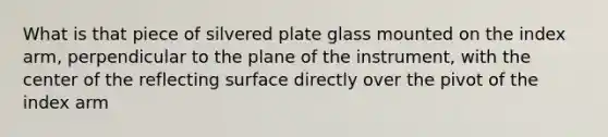 What is that piece of silvered plate glass mounted on the index arm, perpendicular to the plane of the instrument, with the center of the reflecting surface directly over the pivot of the index arm