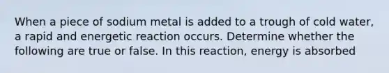 When a piece of sodium metal is added to a trough of cold water, a rapid and energetic reaction occurs. Determine whether the following are true or false. In this reaction, energy is absorbed