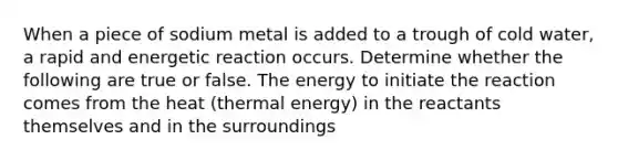 When a piece of sodium metal is added to a trough of cold water, a rapid and energetic reaction occurs. Determine whether the following are true or false. The energy to initiate the reaction comes from the heat (thermal energy) in the reactants themselves and in the surroundings