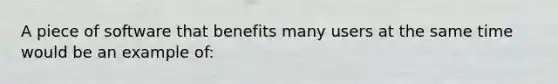 A piece of software that benefits many users at the same time would be an example of: