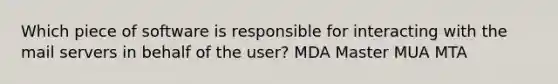 Which piece of software is responsible for interacting with the mail servers in behalf of the user? MDA Master MUA MTA