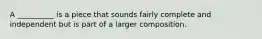 A __________ is a piece that sounds fairly complete and independent but is part of a larger composition.