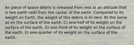 An piece of space debris is released from rest at an altitude that is two earth radii from the center of the earth. Compared to its weight on Earth, the weight of this debris is A) zero. B) the same as on the surface of the earth. C) one-half of its weight on the surface of the earth. D) one-third of its weight on the surface of the earth. E) one-quarter of its weight on the surface of the earth.