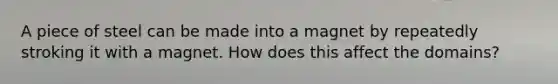 A piece of steel can be made into a magnet by repeatedly stroking it with a magnet. How does this affect the domains?