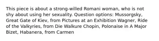 This piece is about a strong-willed Romani woman, who is not shy about using her sexuality. Question options: Mussorgsky, Great Gate of Kiev, from Pictures at an Exhibition Wagner, Ride of the Valkyries, from Die Walkure Chopin, Polonaise in A Major Bizet, Habanera, from Carmen