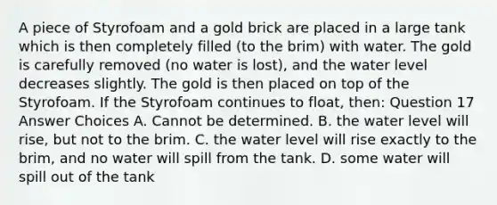 A piece of Styrofoam and a gold brick are placed in a large tank which is then completely filled (to the brim) with water. The gold is carefully removed (no water is lost), and the water level decreases slightly. The gold is then placed on top of the Styrofoam. If the Styrofoam continues to float, then: Question 17 Answer Choices A. Cannot be determined. B. the water level will rise, but not to the brim. C. the water level will rise exactly to the brim, and no water will spill from the tank. D. some water will spill out of the tank